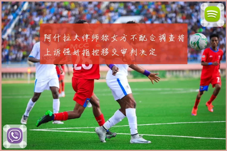 阿什拉夫律师称女方不配合调查将上诉强奸指控移交审判决定