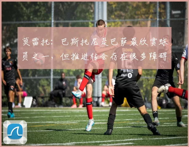 莫雷托：巴斯托尼是巴萨最欣赏球员之一，但推进转会存在很多障碍