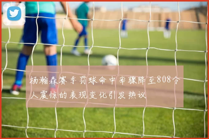 杨瀚森赛季罚球命中率骤降至808令人震惊的表现变化引发热议