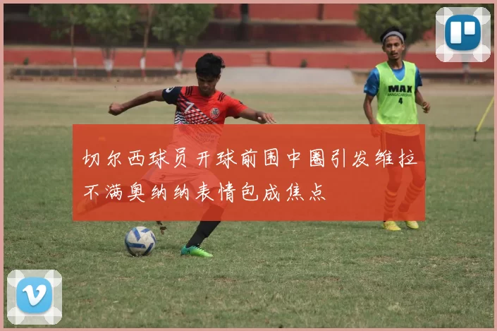 切尔西球员开球前围中圈引发维拉不满奥纳纳表情包成焦点