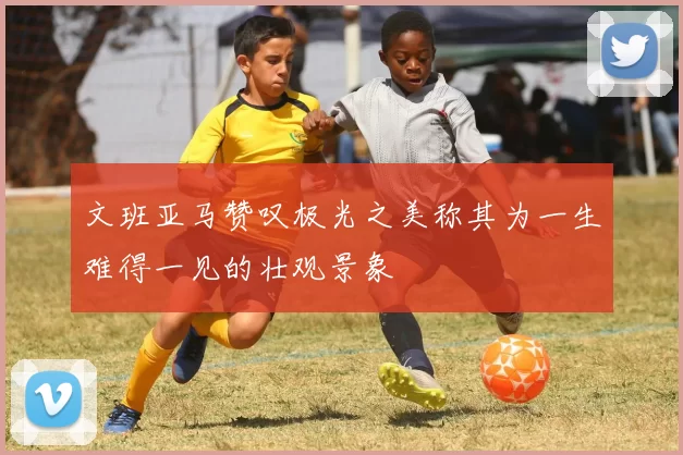 文班亚马赞叹极光之美称其为一生难得一见的壮观景象
