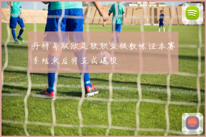 丹特考取欧足联职业级教练证本赛季结束后将正式退役