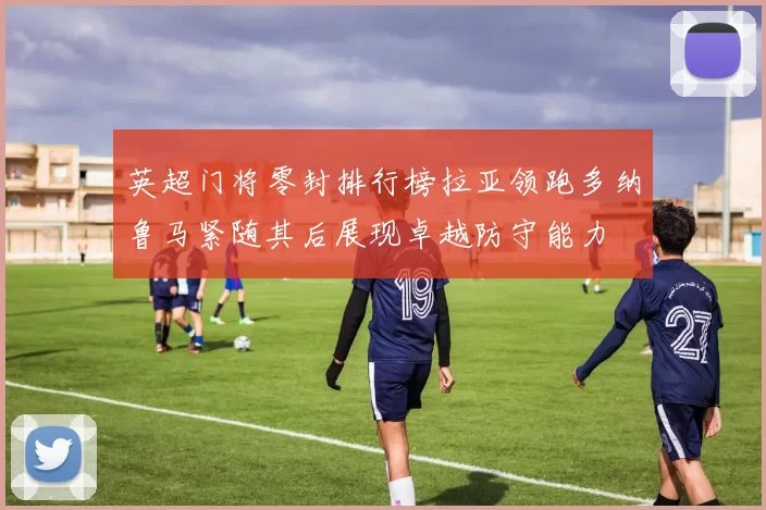 英超门将零封排行榜拉亚领跑多纳鲁马紧随其后展现卓越防守能力
