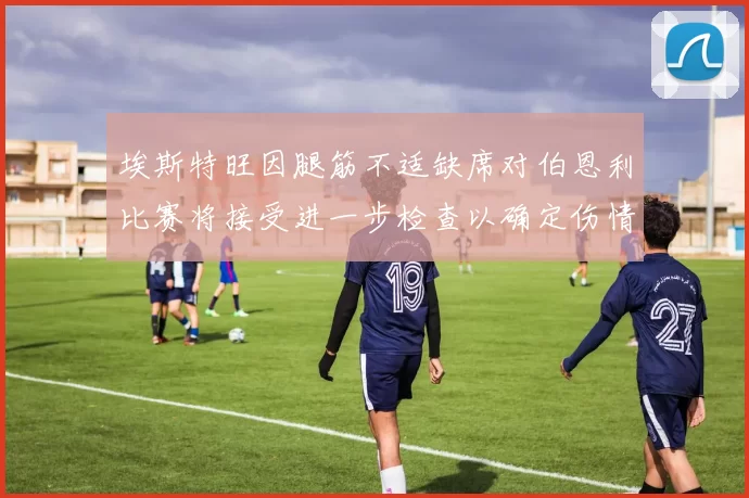 埃斯特旺因腿筋不适缺席对伯恩利比赛将接受进一步检查以确定伤情