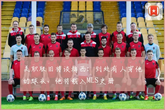 美职联旧将谈梅西：到处有人穿他的球衣，他将载入MLS史册