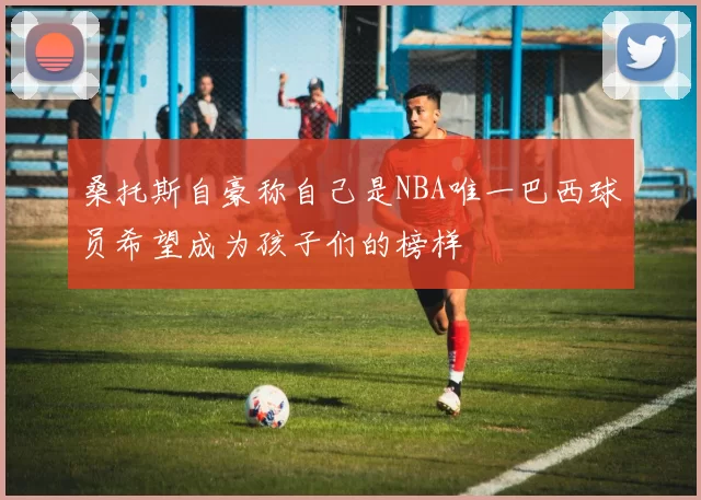 桑托斯自豪称自己是NBA唯一巴西球员希望成为孩子们的榜样