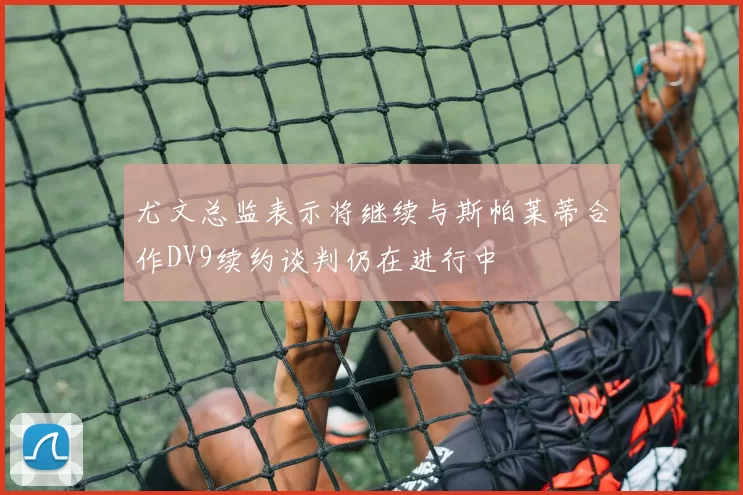 尤文总监表示将继续与斯帕莱蒂合作DV9续约谈判仍在进行中