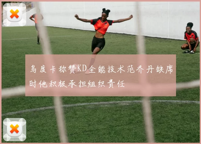 乌度卡称赞KD全能技术范乔丹缺席时他积极承担组织责任