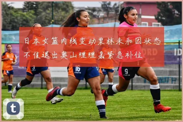 日本女篮内线变动栗林未和因状态不佳退出奥山理理嘉紧急补位
