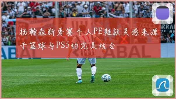 杨瀚森新秀赛个人PE鞋款灵感来源于篮球与PS5的完美结合