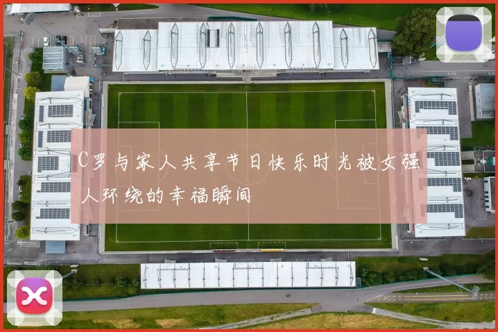 C罗与家人共享节日快乐时光被女强人环绕的幸福瞬间