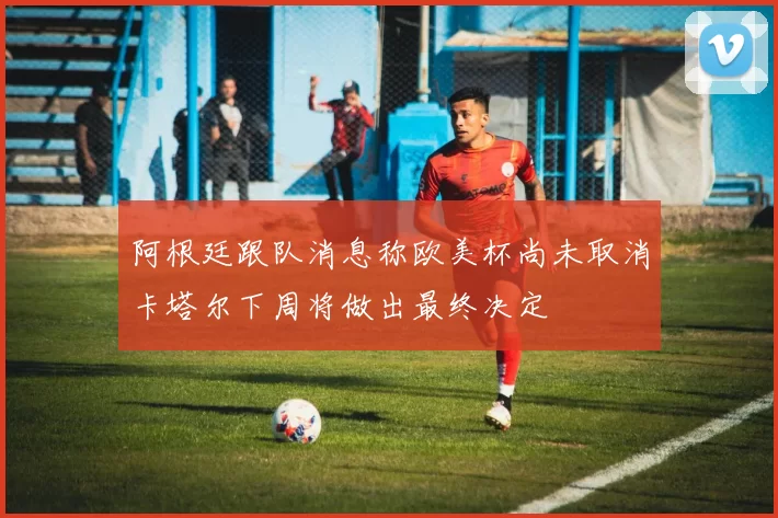 阿根廷跟队消息称欧美杯尚未取消卡塔尔下周将做出最终决定