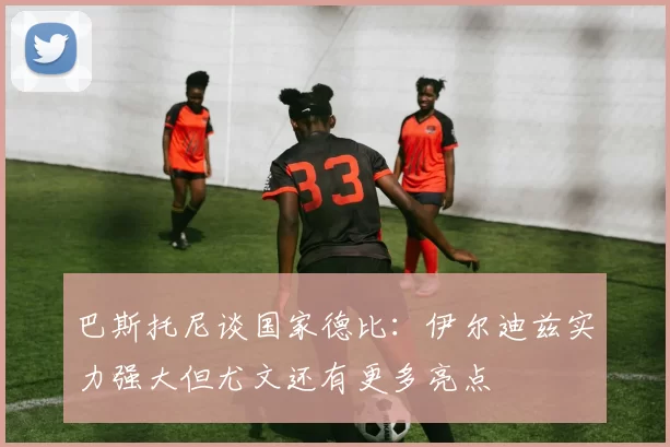 巴斯托尼谈国家德比：伊尔迪兹实力强大但尤文还有更多亮点