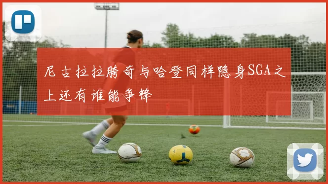 尼古拉拉胯奇与哈登同样隐身SGA之上还有谁能争锋