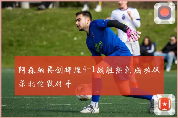 阿森纳再创辉煌4-1战胜热刺成功双杀北伦敦对手