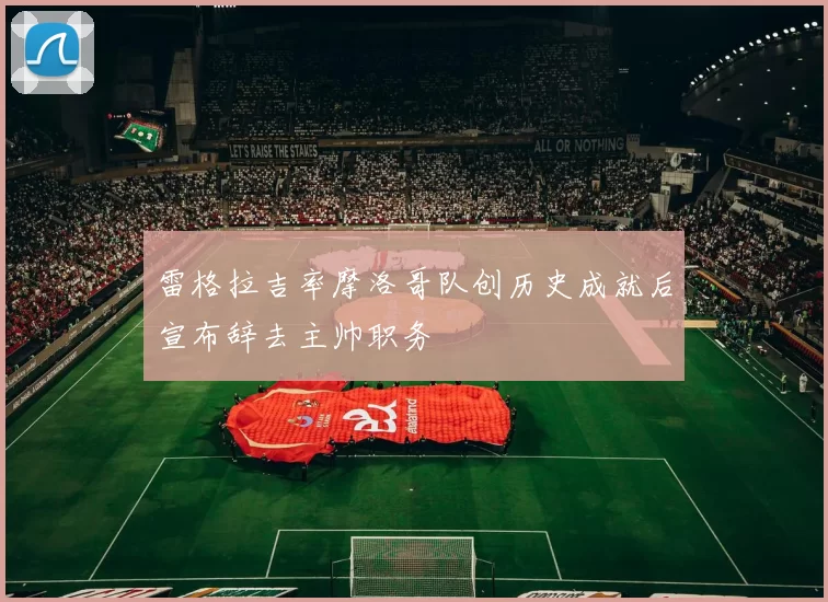 雷格拉吉率摩洛哥队创历史成就后宣布辞去主帅职务