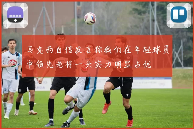 马克西自信发言称我们在年轻球员中领先老将一头实力明显占优