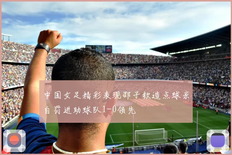 中国女足精彩表现邵子钦造点球亲自罚进助球队1-0领先