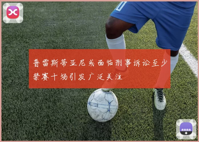 普雷斯蒂亚尼或面临刑事诉讼至少禁赛十场引发广泛关注