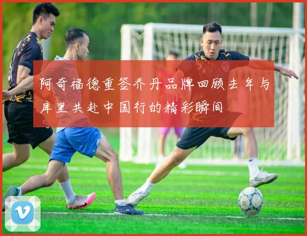 阿奇福德重签乔丹品牌回顾去年与库里共赴中国行的精彩瞬间
