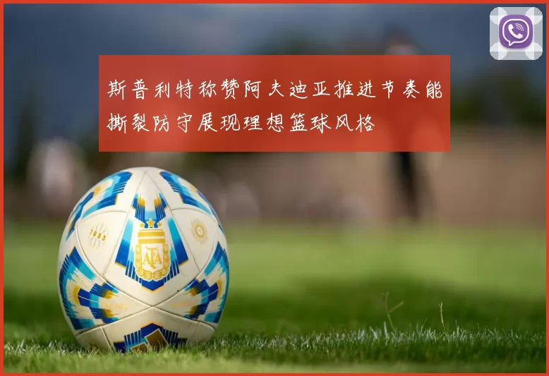 斯普利特称赞阿夫迪亚推进节奏能撕裂防守展现理想篮球风格