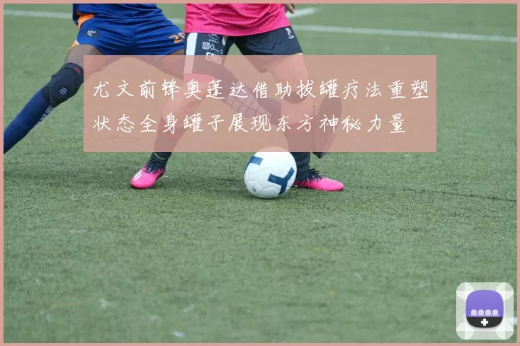 尤文前锋奥蓬达借助拔罐疗法重塑状态全身罐子展现东方神秘力量