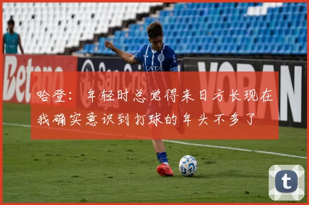 哈登：年轻时总觉得来日方长现在我确实意识到打球的年头不多了