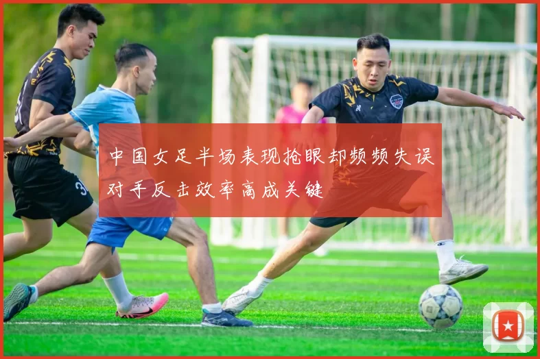 中国女足半场表现抢眼却频频失误对手反击效率高成关键