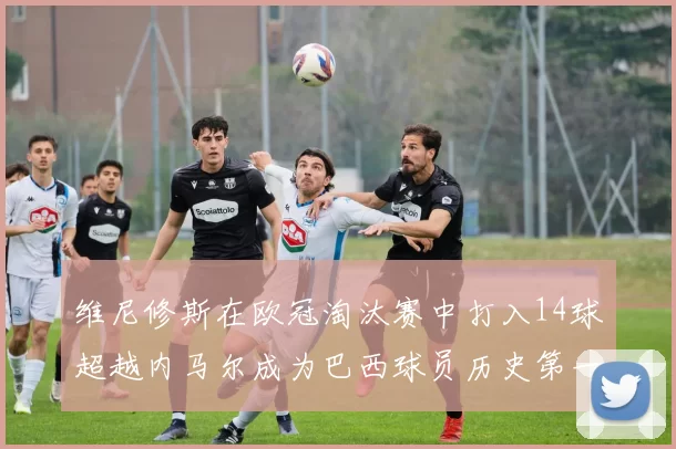 维尼修斯在欧冠淘汰赛中打入14球超越内马尔成为巴西球员历史第一人