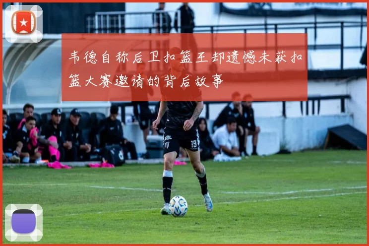 韦德自称后卫扣篮王却遗憾未获扣篮大赛邀请的背后故事